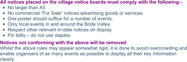 All notices placed on the village notice boards must comply with the following:- •	No larger than A5 •	No commercial “For Sale” notices advertising goods or services  •	One poster should suffice for a number of events. •	Only local events in and around the Bride Valley •	Respect other relevant in-date notices on display •	Pin tidily – do not use staples. Notices not conforming with the above will be removed Whilst the above rules may appear somewhat rigid, it is done to avoid overcrowding and enable organisers of as many events as possible to display all their key information clearly.
