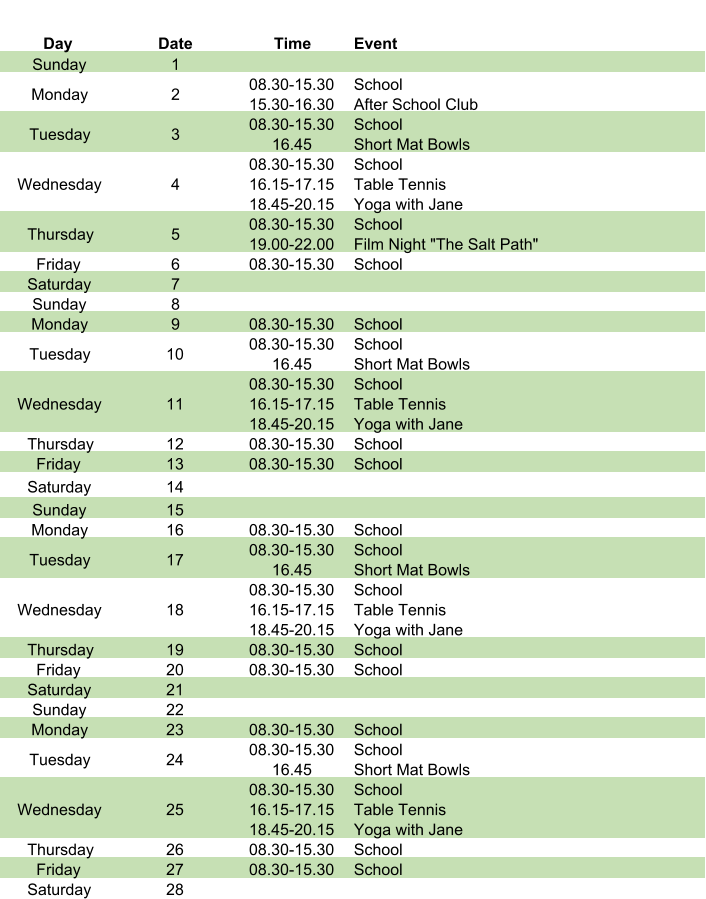 Day Date Time Event Sunday 1 Monday 2 08.30-15.30 15.30-16.30 School After School Club Tuesday 3 08.30-15.30 16.45 School Short Mat Bowls Wednesday 4 08.30-15.30 16.15-17.15 18.45-20.15 School Table Tennis Yoga with Jane Thursday 5 08.30-15.30 19.00-22.00 School Film Night "The Salt Path" Friday 6 08.30-15.30 School Saturday 7 Sunday 8 Monday 9 08.30-15.30 School Tuesday 10 08.30-15.30 16.45 School Short Mat Bowls Wednesday 11 08.30-15.30 16.15-17.15 18.45-20.15 School Table Tennis Yoga with Jane Thursday 12 08.30-15.30 School Friday 13 08.30-15.30 School Saturday 14 Sunday 15 Monday 16 08.30-15.30 School Tuesday 17 08.30-15.30 16.45 School Short Mat Bowls Wednesday 18 08.30-15.30 16.15-17.15 18.45-20.15 School Table Tennis Yoga with Jane Thursday 19 08.30-15.30 School Friday 20 08.30-15.30 School Saturday 21 Sunday 22 Monday 23 08.30-15.30 School Tuesday 24 08.30-15.30 16.45 School Short Mat Bowls Wednesday 25 08.30-15.30 16.15-17.15 18.45-20.15 School Table Tennis Yoga with Jane Thursday 26 08.30-15.30 School Friday 27 08.30-15.30 School Saturday 28