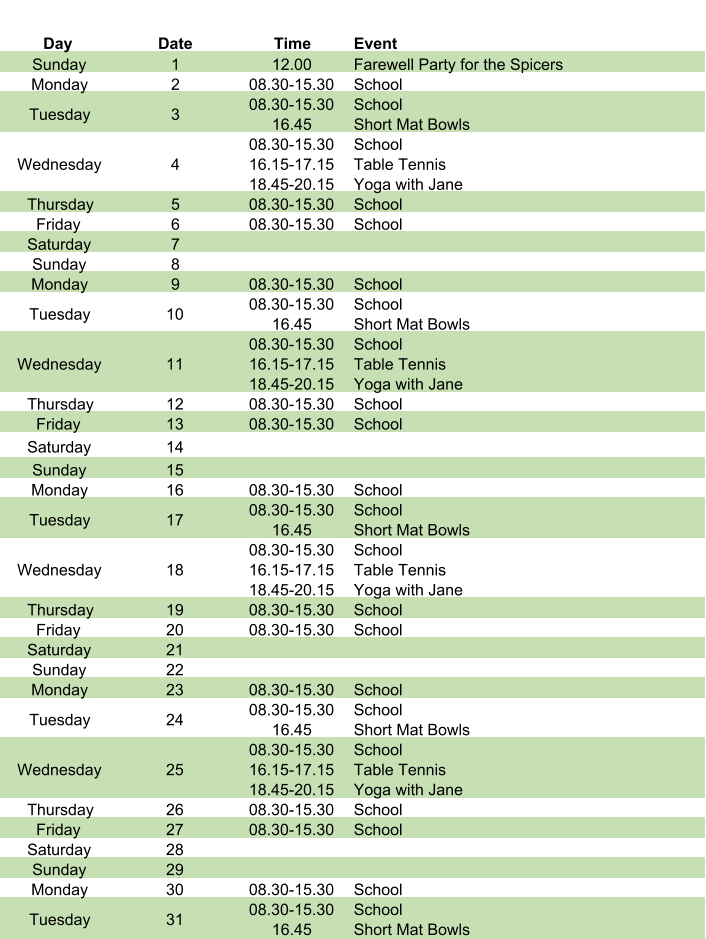 Day Date Time Event Sunday 1 12.00 Farewell Party for the Spicers Monday 2 08.30-15.30 School Tuesday 3 08.30-15.30 16.45 School Short Mat Bowls Wednesday 4 08.30-15.30 16.15-17.15 18.45-20.15 School Table Tennis Yoga with Jane Thursday 5 08.30-15.30 School Friday 6 08.30-15.30 School Saturday 7 Sunday 8 Monday 9 08.30-15.30 School Tuesday 10 08.30-15.30 16.45 School Short Mat Bowls Wednesday 11 08.30-15.30 16.15-17.15 18.45-20.15 School Table Tennis Yoga with Jane Thursday 12 08.30-15.30 School Friday 13 08.30-15.30 School Saturday 14 Sunday 15 Monday 16 08.30-15.30 School Tuesday 17 08.30-15.30 16.45 School Short Mat Bowls Wednesday 18 08.30-15.30 16.15-17.15 18.45-20.15 School Table Tennis Yoga with Jane Thursday 19 08.30-15.30 School Friday 20 08.30-15.30 School Saturday 21 Sunday 22 Monday 23 08.30-15.30 School Tuesday 24 08.30-15.30 16.45 School Short Mat Bowls Wednesday 25 08.30-15.30 16.15-17.15 18.45-20.15 School Table Tennis Yoga with Jane Thursday 26 08.30-15.30 School Friday 27 08.30-15.30 School Saturday 28 Sunday 29 Monday 30 08.30-15.30 School Tuesday 31 08.30-15.30 16.45 School Short Mat Bowls