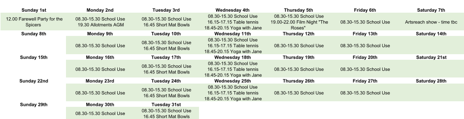 Sunday 1st Monday 2nd Tuesday 3rd Wednesday 4th Thursday 5th Friday 6th Saturday 7th 12.00 Farewell Party for the  Spicers 08.30-15.30 School Use 19.30 Allotments AGM 08.30-15.30 School Use 16.45 Short Mat Bowls 08.30-15.30 School Use 16.15-17.15 Table tennis 18.45-20.15 Yoga with Jane 08.30-15.30 School Use 19.00-22.00 Film Night "The  Roses" 08.30-15.30 School Use Artsreach show - time tbc Sunday 8th Monday 9th Tuesday 10th Wednesday 11th Thursday 12th Friday 13th Saturday 14th 08.30-15.30 School Use 08.30-15.30 School Use 16.45 Short Mat Bowls 08.30-15.30 School Use 16.15-17.15 Table tennis 18.45-20.15 Yoga with Jane 08.30-15.30 School Use 08.30-15.30 School Use Sunday 15th Monday 16th Tuesday 17th Wednesday 18th Thursday 19th Friday 20th Saturday 21st 08.30-15.30 School Use 08.30-15.30 School Use 16.45 Short Mat Bowls 08.30-15.30 School Use 16.15-17.15 Table tennis 18.45-20.15 Yoga with Jane 08.30-15.30 School Use 08.30-15.30 School Use Sunday 22nd Monday 23rd Tuesday 24th Wednesday 25th Thursday 26th Friday 27th Saturday 28th 08.30-15.30 School Use 08.30-15.30 School Use 16.45 Short Mat Bowls 08.30-15.30 School Use 16.15-17.15 Table tennis 18.45-20.15 Yoga with Jane 08.30-15.30 School Use 08.30-15.30 School Use Sunday 29th Monday 30th Tuesday 31st 08.30-15.30 School Use 08.30-15.30 School Use 16.45 Short Mat Bowls