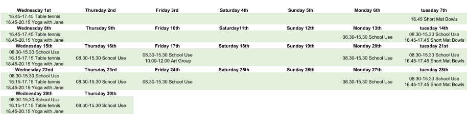 Wednesday 1st Thursday 2nd Friday 3rd Saturday 4th Sunday 5th Monday 6th tuesday 7th 16.45-17.45 Table tennis 18.45-20.15 Yoga with Jane 16.45 Short Mat Bowls Wednesday 8th Thursday 9th Friday 10th Saturday11th Sunday 12th Monday 13th tuesday 14th 16.45-17.45 Table tennis 18.45-20.15 Yoga with Jane 08.30-15.30 School Use 08.30-15.30 School Use 16.45-17.45 Short Mat Bowls Wednesday 15th Thursday 16th Friday 17th Saturday 18th Sunday 19th Monday 20th tuesday 21st 08.30-15.30 School Use 16.15-17.15 Table tennis 18.45-20.15 Yoga with Jane 08.30-15.30 School Use 08.30-15.30 School Use 10.00-12.00 Art Group 08.30-15.30 School Use 08.30-15.30 School Use 16.45-17.45 Short Mat Bowls Wednesday 22nd Thursday 23rd Friday 24th Saturday 25th Sunday 26th Monday 27th tuesday 28th 08.30-15.30 School Use 16.15-17.15 Table tennis 18.45-20.15 Yoga with Jane 08.30-15.30 School Use 08.30-15.30 School Use 08.30-15.30 School Use 08.30-15.30 School Use 16.45-17.45 Short Mat Bowls Wednesday 29th Thursday 30th 08.30-15.30 School Use 16.15-17.15 Table tennis 18.45-20.15 Yoga with Jane 08.30-15.30 School Use