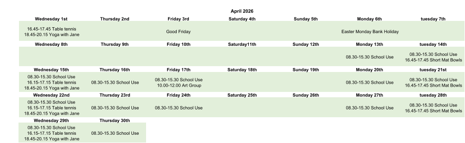 April 2026 Wednesday 1st Thursday 2nd Friday 3rd Saturday 4th Sunday 5th Monday 6th tuesday 7th 16.45-17.45 Table tennis 18.45-20.15 Yoga with Jane Good Friday Easter Monday Bank Holiday Wednesday 8th Thursday 9th Friday 10th Saturday11th Sunday 12th Monday 13th tuesday 14th 08.30-15.30 School Use 08.30-15.30 School Use 16.45-17.45 Short Mat Bowls Wednesday 15th Thursday 16th Friday 17th Saturday 18th Sunday 19th Monday 20th tuesday 21st 08.30-15.30 School Use 16.15-17.15 Table tennis 18.45-20.15 Yoga with Jane 08.30-15.30 School Use 08.30-15.30 School Use 10.00-12.00 Art Group 08.30-15.30 School Use 08.30-15.30 School Use 16.45-17.45 Short Mat Bowls Wednesday 22nd Thursday 23rd Friday 24th Saturday 25th Sunday 26th Monday 27th tuesday 28th 08.30-15.30 School Use 16.15-17.15 Table tennis 18.45-20.15 Yoga with Jane 08.30-15.30 School Use 08.30-15.30 School Use 08.30-15.30 School Use 08.30-15.30 School Use 16.45-17.45 Short Mat Bowls Wednesday 29th Thursday 30th 08.30-15.30 School Use 16.15-17.15 Table tennis 18.45-20.15 Yoga with Jane 08.30-15.30 School Use