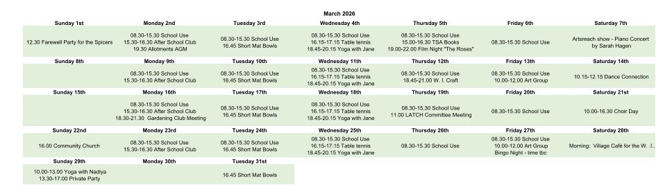 March 2026 Sunday 1st Monday 2nd Tuesday 3rd Wednesday 4th Thursday 5th Friday 6th Saturday 7th 12.30 Farewell Party for the Spicers 08.30-15.30 School Use 15.30-16.30 After School Club 19.30 Allotments AGM 08.30-15.30 School Use 16.45 Short Mat Bowls 08.30-15.30 School Use 16.15-17.15 Table tennis 18.45-20.15 Yoga with Jane 08.30-15.30 School Use 15.00-16.30 TSA Books 19.00-22.00 Film Night "The Roses" 08.30-15.30 School Use Artsreach show - Piano Concert  by Sarah Hagen Sunday 8th Monday 9th Tuesday 10th Wednesday 11th Thursday 12th Friday 13th Saturday 14th 08.30-15.30 School Use 15.30-16.30 After School Club 08.30-15.30 School Use 16.45 Short Mat Bowls 08.30-15.30 School Use 16.15-17.15 Table tennis 18.45-20.15 Yoga with Jane 08.30-15.30 School Use 18.45-21.00 W. I. Craft 08.30-15.30 School Use 10.00-12.00 Art Group 10.15-12.15 Dance Connection Sunday 15th Monday 16th Tuesday 17th Wednesday 18th Thursday 19th Friday 20th Saturday 21st 08.30-15.30 School Use 15.30-16.30 After School Club 18.30-21.30  Gardening Club Meeting 08.30-15.30 School Use 16.45 Short Mat Bowls 08.30-15.30 School Use 16.15-17.15 Table tennis 18.45-20.15 Yoga with Jane 08.30-15.30 School Use 11.00 LATCH Committee Meeting 08.30-15.30 School Use 10.00-16.30 Choir Day Sunday 22nd Monday 23rd Tuesday 24th Wednesday 25th Thursday 26th Friday 27th Saturday 28th 16.00 Community Church 08.30-15.30 School Use 15.30-16.30 After School Club 08.30-15.30 School Use 16.45 Short Mat Bowls 08.30-15.30 School Use 16.15-17.15 Table tennis 18.45-20.15 Yoga with Jane 08.30-15.30 School Use 08.30-15.30 School Use 10.00-12.00 Art Group Bingo Night - time tbc Morning:  Village Café for the W. .I.. Sunday 29th Monday 30th Tuesday 31st 10.00-13.00 Yoga with Nadiya 13.30-17.00 Private Party 16.45 Short Mat Bowls