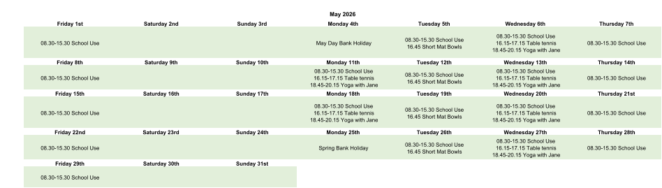 May 2026 Friday 1st Saturday 2nd Sunday 3rd Monday 4th Tuesday 5th Wednesday 6th Thursday 7th 08.30-15.30 School Use May Day Bank Holiday 08.30-15.30 School Use 16.45 Short Mat Bowls 08.30-15.30 School Use 16.15-17.15 Table tennis 18.45-20.15 Yoga with Jane 08.30-15.30 School Use Friday 8th Saturday 9th Sunday 10th Monday 11th Tuesday 12th Wednesday 13th Thursday 14th 08.30-15.30 School Use 08.30-15.30 School Use 16.15-17.15 Table tennis 18.45-20.15 Yoga with Jane 08.30-15.30 School Use 16.45 Short Mat Bowls 08.30-15.30 School Use 16.15-17.15 Table tennis 18.45-20.15 Yoga with Jane 08.30-15.30 School Use Friday 15th Saturday 16th Sunday 17th Monday 18th Tuesday 19th Wednesday 20th Thursday 21st 08.30-15.30 School Use 08.30-15.30 School Use 16.15-17.15 Table tennis 18.45-20.15 Yoga with Jane 08.30-15.30 School Use 16.45 Short Mat Bowls 08.30-15.30 School Use 16.15-17.15 Table tennis 18.45-20.15 Yoga with Jane 08.30-15.30 School Use Friday 22nd Saturday 23rd Sunday 24th Monday 25th Tuesday 26th Wednesday 27th Thursday 28th 08.30-15.30 School Use Spring Bank Holiday 08.30-15.30 School Use 16.45 Short Mat Bowls 08.30-15.30 School Use 16.15-17.15 Table tennis 18.45-20.15 Yoga with Jane 08.30-15.30 School Use Friday 29th Saturday 30th Sunday 31st 08.30-15.30 School Use