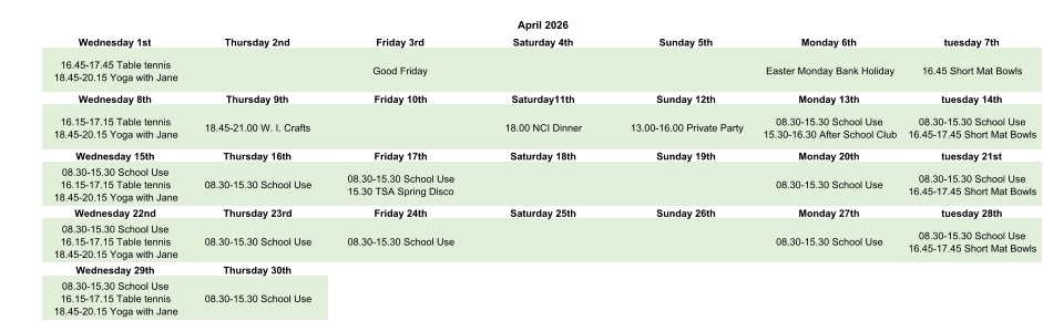 April 2026 Wednesday 1st Thursday 2nd Friday 3rd Saturday 4th Sunday 5th Monday 6th tuesday 7th 16.45-17.45 Table tennis 18.45-20.15 Yoga with Jane Good Friday Easter Monday Bank Holiday 16.45 Short Mat Bowls Wednesday 8th Thursday 9th Friday 10th Saturday11th Sunday 12th Monday 13th tuesday 14th 16.15-17.15 Table tennis 18.45-20.15 Yoga with Jane 18.45-21.00 W. I. Crafts 18.00 NCI Dinner 13.00-16.00 Private Party 08.30-15.30 School Use 15.30-16.30 After School Club 08.30-15.30 School Use 16.45-17.45 Short Mat Bowls Wednesday 15th Thursday 16th Friday 17th Saturday 18th Sunday 19th Monday 20th tuesday 21st 08.30-15.30 School Use 16.15-17.15 Table tennis 18.45-20.15 Yoga with Jane 08.30-15.30 School Use 08.30-15.30 School Use 15.30 TSA Spring Disco 08.30-15.30 School Use 08.30-15.30 School Use 16.45-17.45 Short Mat Bowls Wednesday 22nd Thursday 23rd Friday 24th Saturday 25th Sunday 26th Monday 27th tuesday 28th 08.30-15.30 School Use 16.15-17.15 Table tennis 18.45-20.15 Yoga with Jane 08.30-15.30 School Use 08.30-15.30 School Use 08.30-15.30 School Use 08.30-15.30 School Use 16.45-17.45 Short Mat Bowls Wednesday 29th Thursday 30th 08.30-15.30 School Use 16.15-17.15 Table tennis 18.45-20.15 Yoga with Jane 08.30-15.30 School Use