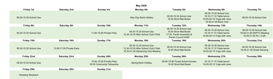 May 2026 Friday 1st Saturday 2nd Sunday 3rd Monday 4th Tuesday 5th Wednesday 6th Thursday 7th 08.30-15.30 School Use May Day Bank Holiday 08.30-15.30 School Use 16.45 Short Mat Bowls 08.30-15.30 School Use 16.15-17.15 Table tennis 18.45-20.15 Yoga with Jane 19.30-21.00 Book Club 08.30-15.30 School Use Friday 8th Saturday 9th Sunday 10th Monday 11th Tuesday 12th Wednesday 13th Thursday 14th 08.30-15.30 School Use 11.00-15.00 Private Party 08.30-15.30 School Use 15.30-16.30 After School Club if Wet 08.30-15.30 School Use 16.45 Short Mat Bowls 17.00  Parish Assembly &  Parish Council AGM 08.30-15.30 School Use 16.15-17.15 Table tennis 18.45-20.15 Yoga with Jane 08.30-15.30 School Use 18.00-21.00 DAPTC Meeting 18.45-21.00 W.I. Craft Friday 15th Saturday 16th Sunday 17th Monday 18th Tuesday 19th Wednesday 20th Thursday 21st 08.30-15.30 School Use 12.00-17.00 Private Party 08.30-15.30 School Use 15.30-16.30 After School Club if Wet 18.30-21.30 Gardening Club Meeting 08.30-15.30 School Use 16.45 Short Mat Bowls 08.30-15.30 School Use 16.15-17.15 Table tennis 18.45-20.15 Yoga with Jane 08.30-15.30 School Use 18.45-21.30 Greek Dancing Friday 22nd Saturday 23rd Sunday 24th Monday 25th Tuesday 26th Wednesday 27th Thursday 28th 08.30-15.30 School Use 10.00-15.00 Private Party 16.00 Community Fellowship Spring Bank Holiday 09.00-15.00 Forest School Access  16.45 Short Mat Bowls 16.15-17.15 Table tennis 18.45-20.15 Yoga with Jane Friday 29th Saturday 30th Sunday 31st Wedding Weekend