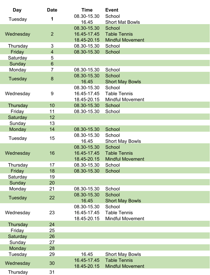 Day Date Time Event Tuesday 1 08.30-15.30 16.45 School Short Mat Bowls Wednesday 2 08.30-15.30 16.45-17.45 18.45-20.15 School Table Tennis Mindful Movement Thursday 3 08.30-15.30 School Friday 4 08.30-15.30 School Saturday 5 Sunday 6 Monday 7 08.30-15.30 School Tuesday 8 08.30-15.30 16.45 School Short May Bowls Wednesday 9 08.30-15.30 16.45-17.45 18.45-20.15 School Table Tennis Mindful Movement Thursday 10 08.30-15.30 School Friday 11 08.30-15.30 School Saturday 12 Sunday 13 Monday 14 08.30-15.30 School Tuesday 15 08.30-15.30 16.45 School Short May Bowls Wednesday 16 08.30-15.30 16.45-17.45 18.45-20.15 School Table Tennis Mindful Movement Thursday 17 08.30-15.30 School Friday 18 08.30-15.30 School Saturday 19 Sunday 20 Monday 21 08.30-15.30 School Tuesday 22 08.30-15.30 16.45 School Short May Bowls Wednesday 23 08.30-15.30 16.45-17.45 18.45-20.15 School Table Tennis Mindful Movement Thursday 24 Friday 25 Saturday 26 Sunday 27 Monday 28 Tuesday 29 16.45 Short May Bowls Wednesday 30 16.45-17.45 18.45-20.15 Table Tennis Mindful Movement Thursday 31