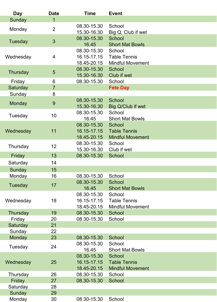 Day Date Time Event Sunday 1 Monday 2 08.30-15.30 15.30-16.30 School Big Q, Club if wet Tuesday 3 08.30-15.30 16.45 School Short Mat Bowls Wednesday 4 08.30-15.30 16.15-17.15 18.45-20.15 School Table Tennis Mindful Movement Thursday 5 08.30-15.30 15.30-16.30 School Club if wet Friday 6 08.30-15.30 School Saturday 7 Fete Day Sunday 8 Monday 9 08.30-15.30 15.30-16.30 School Big Q/Club if wet Tuesday 10 08.30-15.30 16.45 School Short Mat Bowls Wednesday 11 08.30-15.30 16.15-17.15 18.45-20.15 School Table Tennis Mindful Movement Thursday 12 08.30-15.30 15.30-16.30 School Club if wet Friday 13 08.30-15.30 School Saturday 14 Sunday 15 Monday 16 08.30-15.30 School Tuesday 17 08.30-15.30 16.45 School Short Mat Bowls Wednesday 18 08.30-15.30 16.15-17.15 18.45-20.15 School Table Tennis Mindful Movement Thursday 19 08.30-15.30 School Friday 20 08.30-15.30 School Saturday 21 Sunday 22 Monday 23 08.30-15.30 School Tuesday 24 08.30-15.30 16.45 School Short Mat Bowls Wednesday 25 08.30-15.30 16.15-17.15 18.45-20.15 School Table Tennis Mindful Movement Thursday 26 08.30-15.30 School Friday 27 08.30-15.30 School Saturday 28 Sunday 29 Monday 30 08.30-15.30 School