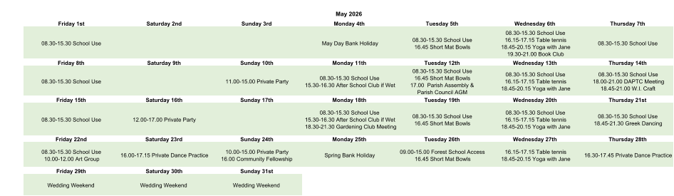 May 2026 Friday 1st Saturday 2nd Sunday 3rd Monday 4th Tuesday 5th Wednesday 6th Thursday 7th 08.30-15.30 School Use May Day Bank Holiday 08.30-15.30 School Use 16.45 Short Mat Bowls 08.30-15.30 School Use 16.15-17.15 Table tennis 18.45-20.15 Yoga with Jane 19.30-21.00 Book Club 08.30-15.30 School Use Friday 8th Saturday 9th Sunday 10th Monday 11th Tuesday 12th Wednesday 13th Thursday 14th 08.30-15.30 School Use 11.00-15.00 Private Party 08.30-15.30 School Use 15.30-16.30 After School Club if Wet 08.30-15.30 School Use 16.45 Short Mat Bowls 17.00  Parish Assembly &  Parish Council AGM 08.30-15.30 School Use 16.15-17.15 Table tennis 18.45-20.15 Yoga with Jane 08.30-15.30 School Use 18.00-21.00 DAPTC Meeting 18.45-21.00 W.I. Craft Friday 15th Saturday 16th Sunday 17th Monday 18th Tuesday 19th Wednesday 20th Thursday 21st 08.30-15.30 School Use 12.00-17.00 Private Party 08.30-15.30 School Use 15.30-16.30 After School Club if Wet 18.30-21.30 Gardening Club Meeting 08.30-15.30 School Use 16.45 Short Mat Bowls 08.30-15.30 School Use 16.15-17.15 Table tennis 18.45-20.15 Yoga with Jane 08.30-15.30 School Use 18.45-21.30 Greek Dancing Friday 22nd Saturday 23rd Sunday 24th Monday 25th Tuesday 26th Wednesday 27th Thursday 28th 08.30-15.30 School Use 10.00-12.00 Art Group 16.00-17.15 Private Dance Practice 10.00-15.00 Private Party 16.00 Community Fellowship Spring Bank Holiday 09.00-15.00 Forest School Access  16.45 Short Mat Bowls 16.15-17.15 Table tennis 18.45-20.15 Yoga with Jane 16.30-17.45 Private Dance Practice Friday 29th Saturday 30th Sunday 31st Wedding Weekend Wedding Weekend Wedding Weekend