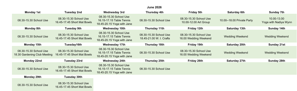 June 2026 Monday 1st Tuesday 2nd Wednesday 3rd Thursday 4th Friday 5th Saturday 6th Sunday 7th 08.30-15.30 School Use 08.30-15.30 School Use 16.45-17.45 Short Mat Bowls 08.30-15.30 School Use 16.15-17.15 Table Tennis 18.45-20.15 Yoga with Jane 08.30-15.30 School Use 08.30-15.30 School Use 10.00-12.00 Art Group 10.00--18.00 Private Party 10.00-13.00  Yoga with Nadiya Wynn Monday 8th Tuesday 9th Wednesday 10th Thursday 11th Friday 12th Saturday 13th Sunday 14th 08.30-15.30 School Use 08.30-15.30 School Use 16.45-17.45 Short Mat Bowls 08.30-15.30 School Use 16.15-17.15 Table Tennis 18.45-20.15 Yoga with Jane 08.30-15.30 School Use 18.45-21.00 W. I. Crafts 08.30-15.30 School Use 16.00 Wedding Weekend Wedding Weekend Wedding Weekend Monday 15th Tuesday16th Wednesday 17th Thursday 18th Friday 19th Saturday 20th Sunday 21st 08.30-15.30 School Use 18.30 Gardening Club Meeting 08.30-15.30 School Use 16.45-17.45 Short Mat Bowls 08.30-15.30 School Use 16.15-17.15 Table Tennis 18.45-20.15 Yoga with Jane 08.30-15.30 School Use 08.30-15.30 School Use 16.00 Wedding Weekend Wedding Weekend Wedding Weekend Monday 22nd Tuesday 23rd Wednesday 24th Thursday 25th Friday 26th Saturday 27th Sunday 28th 08.30-15.30 School Use 08.30-15.30 School Use 16.45-17.45 Short Mat Bowls 08.30-15.30 School Use 16.15-17.15 Table Tennis 18.45-20.15 Yoga with Jane 08.30-15.30 School Use Monday 29th Tuesday 30th 08.30-15.30 School Use 08.30-15.30 School Use 16.45-17.45 Short Mat Bowls