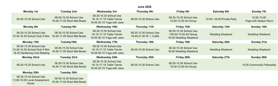 June 2026 Monday 1st Tuesday 2nd Wednesday 3rd Thursday 4th Friday 5th Saturday 6th Sunday 7th 08.30-15.30 School Use 08.30-15.30 School Use 16.45-17.45 Short Mat Bowls 08.30-15.30 School Use 16.15-17.15 Table Tennis 18.45-20.15 Yoga with Jane 08.30-15.30 School Use 08.30-15.30 School Use 10.00-12.00 Art Group 10.00--18.00 Private Party 10.00-13.00  Yoga with Nadiya Wynn Monday 8th Tuesday 9th Wednesday 10th Thursday 11th Friday 12th Saturday 13th Sunday 14th 08.30-15.30 School Use 15.30-16.30 School Club if Wet 08.30-15.30 School Use 16.45-17.45 Short Mat Bowls 08.30-15.30 School Use 16.15-17.15 Table Tennis 18.45-20.15 Yoga with Jane 08.30-15.30 School Use 18.45-21.00 W. I. Crafts 08.30-15.30 School Use 100.00-12.00 Art Group 16.00 Wedding Weekend Wedding Weekend Wedding Weekend Monday 15th Tuesday16th Wednesday 17th Thursday 18th Friday 19th Saturday 20th Sunday 21st 08.30-15.30 School Use 15.30-16.30 School Club if Wet 18.30 Gardening Club Meeting 08.30-15.30 School Use 16.45-17.45 Short Mat Bowls 08.30-15.30 School Use 16.15-17.15 Table Tennis 18.45-20.15 Yoga with Jane 08.30-15.30 School Use 08.30-15.30 School Use 16.00 Wedding Weekend Wedding Weekend Wedding Weekend Monday 22nd Tuesday 23rd Wednesday 24th Thursday 25th Friday 26th Saturday 27th Sunday 28th 08.30-15.30 School Use 08.30-15.30 School Use 16.45-17.45 Short Mat Bowls 08.30-15.30 School Use 16.15-17.15 Table Tennis 18.45-20.15 Yoga with Jane 08.30-15.30 School Use 08.30-15.30 School Use 10.00-12.00 Art Group 10.00 Community Fellowship Monday 29th Tuesday 30th 08.30-15.30 School Use 13.00-15.00 Local Assessment  Panel 08.30-15.30 School Use 16.45-17.45 Short Mat Bowls