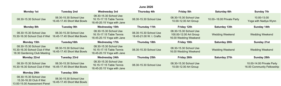 June 2026 Monday 1st Tuesday 2nd Wednesday 3rd Thursday 4th Friday 5th Saturday 6th Sunday 7th 08.30-15.30 School Use 08.30-15.30 School Use 16.45-17.45 Short Mat Bowls 08.30-15.30 School Use 16.15-17.15 Table Tennis 18.45-20.15 Yoga with Jane 08.30-15.30 School Use 08.30-15.30 School Use 10.00-12.00 Art Group 10.00--18.00 Private Party 10.00-13.00  Yoga with Nadiya Wynn Monday 8th Tuesday 9th Wednesday 10th Thursday 11th Friday 12th Saturday 13th Sunday 14th 08.30-15.30 School Use 15.30-16.30 School Club if Wet 08.30-15.30 School Use 16.45-17.45 Short Mat Bowls 08.30-15.30 School Use 16.15-17.15 Table Tennis 18.45-20.15 Yoga with Jane 08.30-15.30 School Use 18.45-21.00 W. I. Crafts 08.30-15.30 School Use 100.00-12.00 Art Group 16.00 Wedding Weekend Wedding Weekend Wedding Weekend Monday 15th Tuesday16th Wednesday 17th Thursday 18th Friday 19th Saturday 20th Sunday 21st 08.30-15.30 School Use 15.30-16.30 School Club if Wet 18.30 Gardening Club Meeting 08.30-15.30 School Use 16.45-17.45 Short Mat Bowls 08.30-15.30 School Use 16.15-17.15 Table Tennis 18.45-20.15 Yoga with Jane 08.30-15.30 School Use 08.30-15.30 School Use 16.00 Wedding Weekend Wedding Weekend Wedding Weekend Monday 22nd Tuesday 23rd Wednesday 24th Thursday 25th Friday 26th Saturday 27th Sunday 28th 08.30-15.30 School Use 15.30-16.30 School Club if Wet 08.30-15.30 School Use 16.45-17.45 Short Mat Bowls 08.30-15.30 School Use 16.15-17.15 Table Tennis 18.45-20.15 Yoga with Jane 08.30-15.30 School Use 08.30-15.30 School Use 10.00-12.00 Art Group 10.00-14.00 Private Party 16.00 Community Fellowship Monday 29th Tuesday 30th 08.30-15.30 School Use 15.30-16.30 Club if Wet 13.00-15.00 Assessment Panel 08.30-15.30 School Use 16.45-17.45 Short Mat Bowls