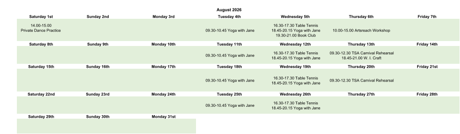 August 2026 Saturday 1st Sunday 2nd Monday 3rd Tuesday 4th Wednesday 5th Thursday 6th Friday 7th 14.00-15.00 Private Dance Practice 09.30-10.45 Yoga with Jane 16.30-17.30 Table Tennis 18.45-20.15 Yoga with Jane 19.30-21.00 Book Club 10.00-15.00 Artsreach Workshop Saturday 8th Sunday 9th Monday 10th Tuesday 11th Wednesday 12th Thursday 13th Friday 14th 09.30-10.45 Yoga with Jane 16.30-17.30 Table Tennis 18.45-20.15 Yoga with Jane 09.30-12.30 TSA Carnival Rehearsal 18.45-21.00 W. I. Craft  Saturday 15th Sunday 16th Monday 17th Tuesday 18th Wednesday 19th Thursday 20th Friday 21st 09.30-10.45 Yoga with Jane 16.30-17.30 Table Tennis 18.45-20.15 Yoga with Jane 09.30-12.30 TSA Carnival Rehearsal Saturday 22nd Sunday 23rd Monday 24th Tuesday 25th Wednesday 26th Thursday 27th Friday 28th 09.30-10.45 Yoga with Jane 16.30-17.30 Table Tennis 18.45-20.15 Yoga with Jane Saturday 29th Sunday 30th Monday 31st