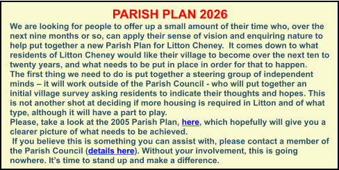 PARISH PLAN 2026 We are looking for people to offer up a small amount of their time who, over the next nine months or so, can apply their sense of vision and enquiring nature to help put together a new Parish Plan for Litton Cheney.  It comes down to what residents of Litton Cheney would like their village to become over the next ten to twenty years, and what needs to be put in place in order for that to happen. The first thing we need to do is put together a steering group of independent minds – it will work outside of the Parish Council - who will put together an initial village survey asking residents to indicate their thoughts and hopes. This is not another shot at deciding if more housing is required in Litton and of what type, although it will have a part to play.  Please, take a look at the 2005 Parish Plan, here, which hopefully will give you a clearer picture of what needs to be achieved.  If you believe this is something you can assist with, please contact a member of the Parish Council (details here). Without your involvement, this is going nowhere. It’s time to stand up and make a difference.