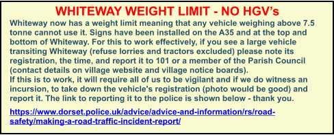 WHITEWAY WEIGHT LIMIT - NO HGV’s Whiteway now has a weight limit meaning that any vehicle weighing above 7.5 tonne cannot use it. Signs have been installed on the A35 and at the top and bottom of Whiteway. For this to work effectively, if you see a large vehicle transiting Whiteway (refuse lorries and tractors excluded) please note its registration, the time, and report it to 101 or a member of the Parish Council (contact details on village website and village notice boards). If this is to work, it will require all of us to be vigilant and if we do witness an incursion, to take down the vehicle's registration (photo would be good) and report it. The link to reporting it to the police is shown below - thank you. https://www.dorset.police.uk/advice/advice-and-information/rs/road-safety/making-a-road-traffic-incident-report/
