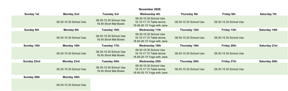November 2026 Sunday 1st Monday 2nd Tuesday 3rd Wednesday 4th Thursday 5th Friday 6th Saturday 7th 08.30-15.30 School Use 08.30-15.30 School Use 16.45 Short Mat Bowls 08.30-15.30 School Use 16.15-17.15 Table tennis 18.45-20.15 Yoga with Jane 08.30-15.30 School Use 08.30-15.30 School Use Sunday 8th Monday 9th Tuesday 10th Wednesday 11th Thursday 12th Friday 13th Saturday 14th 08.30-15.30 School Use 08.30-15.30 School Use 16.45 Short Mat Bowls 08.30-15.30 School Use 16.15-17.15 Table tennis 18.45-20.15 Yoga with Jane 08.30-15.30 School Use 08.30-15.30 School Use Sunday 15th Monday 16th Tuesday 17th Wednesday 18th Thursday 19th Friday 20th Saturday 21st 08.30-15.30 School Use 08.30-15.30 School Use 16.45 Short Mat Bowls 08.30-15.30 School Use 16.15-17.15 Table tennis 18.45-20.15 Yoga with Jane 08.30-15.30 School Use 08.30-15.30 School Use Sunday 22nd Monday 23rd Tuesday 24th Wednesday 25th Thursday 26th Friday 27th Saturday 28th 08.30-15.30 School Use 08.30-15.30 School Use 16.45 Short Mat Bowls 08.30-15.30 School Use 16.15-17.15 Table tennis 18.45-20.15 Yoga with Jane 08.30-15.30 School Use 08.30-15.30 School Use Sunday 29th Monday 30th 08.30-15.30 School Use